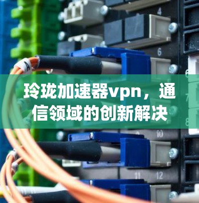 玲珑加速器vpn,通信领域的创新解决方案 玲珑加速器vpn,通信领域的创新解决方案