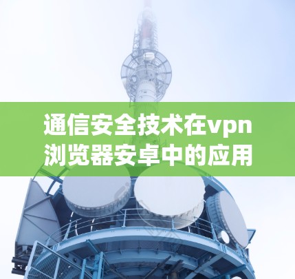 通信安全技术在vpn浏览器安卓中的应用与保障