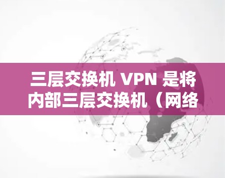 三层交换机 VPN 是将内部三层交换机（网络层、中间件、物理层）与外部互联网通过VPN连接起来，实现内部网络资源与外部互联网资源的无缝对接。以下是详细的配置步骤和功能说明