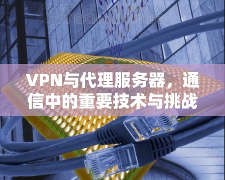 VPN与代理服务器，通信中的重要技术与挑战