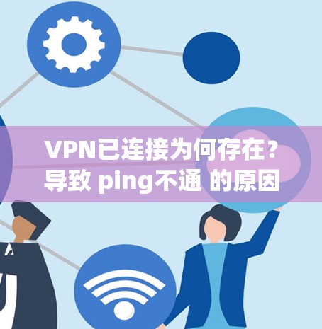 VPN已连接为何存在？导致 ping不通 的原因及解决方案