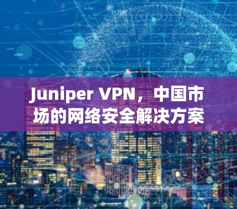 Juniper VPN，中国市场的网络安全解决方案