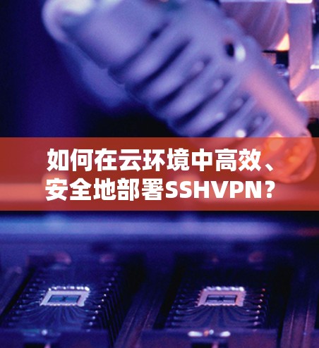 如何在云环境中高效、安全地部署SSHVPN？