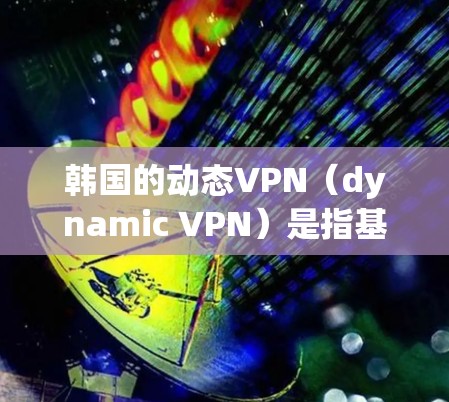 韩国的动态VPN（dynamic VPN）是指基于互联网的动态安全VPN服务，允许用户通过网络访问互联网，无需安装软件。韩国在这一领域的市场表现相对活跃，但也有一定的挑战和变化