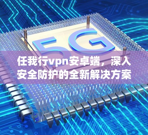任我行vpn安卓端，深入安全防护的全新解决方案