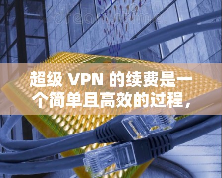 超级 VPN 的续费是一个简单且高效的过程，确保你能够持续使用超级 VPN 的连接。以下是一个清晰的步骤指南，帮助你顺利续费超超级 VPN