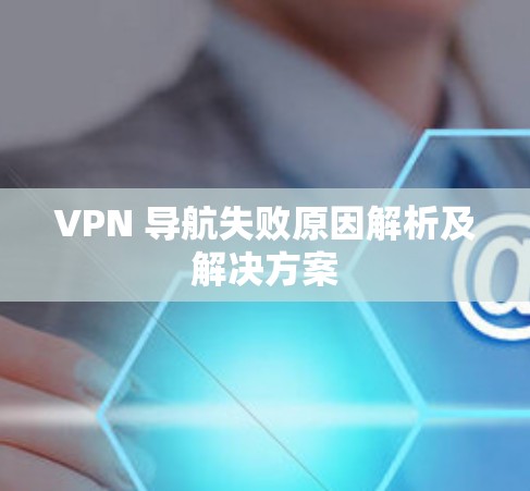 VPN 导航失败原因解析及解决方案