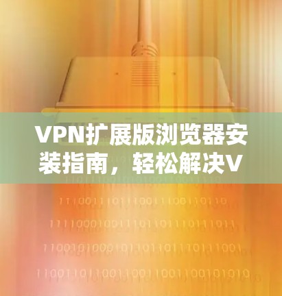 VPN扩展版浏览器安装指南，轻松解决VPN问题