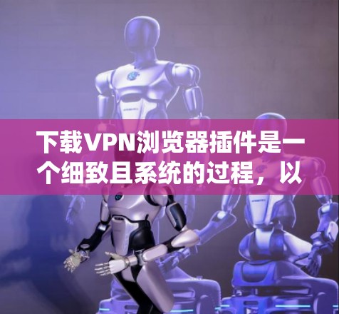下载VPN浏览器插件是一个细致且系统的过程，以下是分步指南