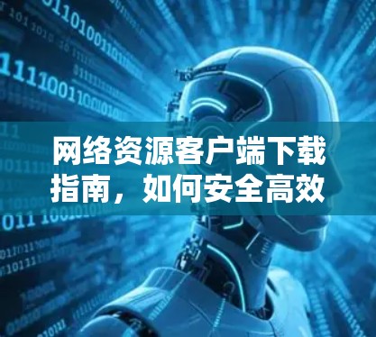 网络资源客户端下载指南，如何安全高效获取全球网络资源