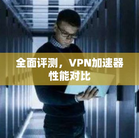 全面评测，VPN加速器性能对比