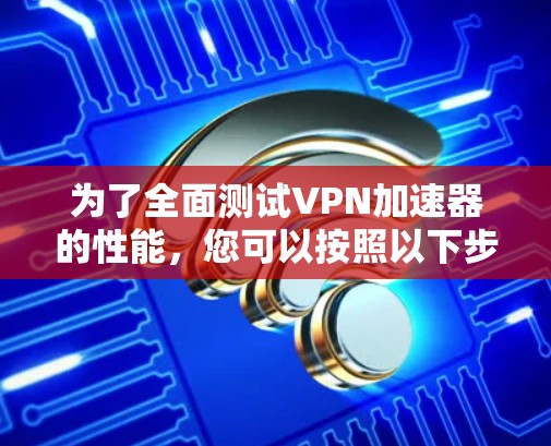 为了全面测试VPN加速器的性能，您可以按照以下步骤进行