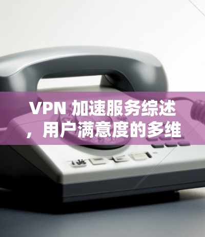 VPN 加速服务综述，用户满意度的多维度考量