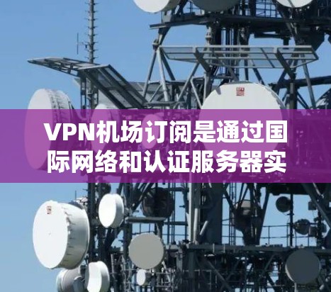 VPN机场订阅是通过国际网络和认证服务器实现的，用于访问国际网站时自动连接中国VPN服务器。以下是详细的步骤和方法