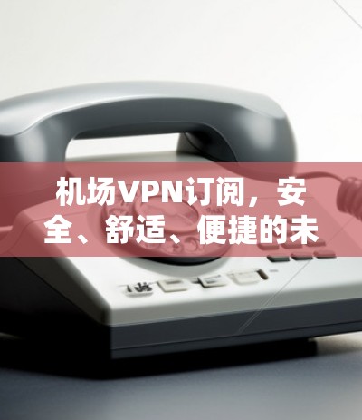 机场VPN订阅，安全、舒适、便捷的未来解决方案