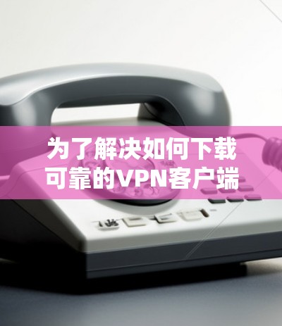 为了解决如何下载可靠的VPN客户端的问题，以下是一些步骤性的建议和信息