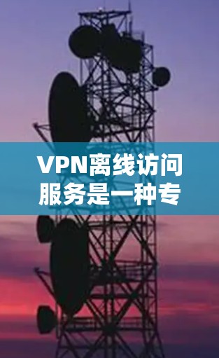 VPN离线访问服务是一种专为不在线用户设计的访问方式，允许用户在 offline 模式下访问在线VPN服务。以下是该服务的详细分析