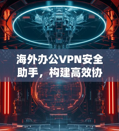 海外办公VPN安全助手，构建高效协作的网络信任