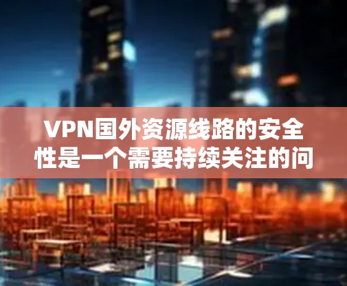 VPN国外资源线路的安全性是一个需要持续关注的问题。以下是对这个问题的详细分析和解决方案