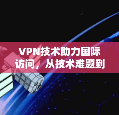VPN技术助力国际访问，从技术难题到解决方案的全面探索