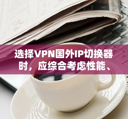 选择VPN国外IP切换器时，应综合考虑性能、安全性、价格、兼容性和用户界面等因素。以下是一些综合考虑的因素和推荐建议