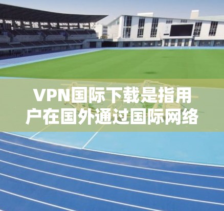VPN国际下载是指用户在国外通过国际网络（如美国、欧洲、日本等国家）来远程访问国际服务器、网站或应用程序。以下是关于VPN国际下载的一些关键信息