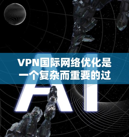 VPN国际网络优化是一个复杂而重要的过程，涉及多个步骤和注意事项。以下是一步步的指南，帮助您理解和完成这个过程