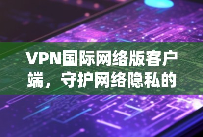 VPN国际网络版客户端，守护网络隐私的 digital 桥头站