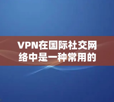VPN在国际社交网络中是一种常用的工具，用于连接到外国用户，分享信息。以下是关于VPN在国际社交网络中的应用、风险以及安全建议的详细说明