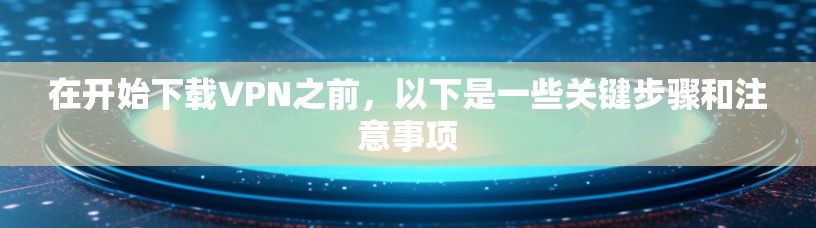 在开始下载VPN之前，以下是一些关键步骤和注意事项