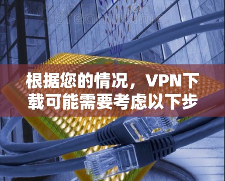 根据您的情况，VPN下载可能需要考虑以下步骤来解决