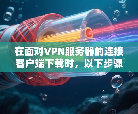 在面对VPN服务器的连接客户端下载时，以下步骤可以帮助确保安全