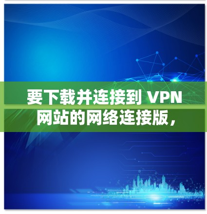 要下载并连接到 VPN 网站的网络连接版，可以按照以下步骤操作