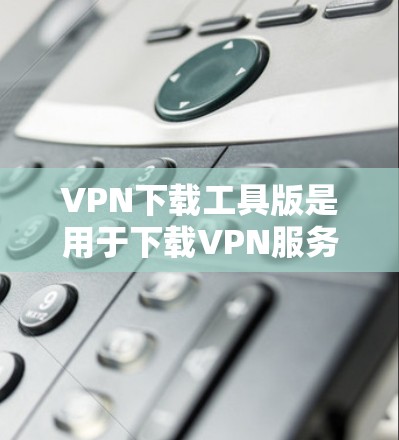 VPN下载工具版是用于下载VPN服务文件的工具，通常分为安全模式和非安全模式两种类型。以下是一些常用VPN下载工具的推荐