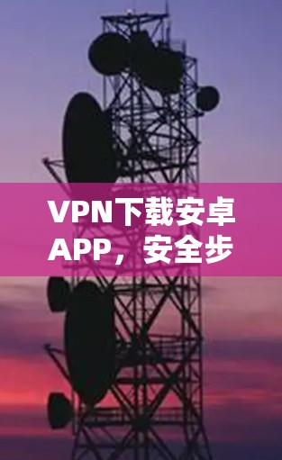 VPN下载安卓APP，安全步骤与注意事项