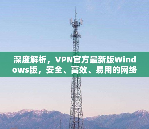 深度解析，VPN官方最新版Windows版，安全、高效、易用的网络防御解决方案