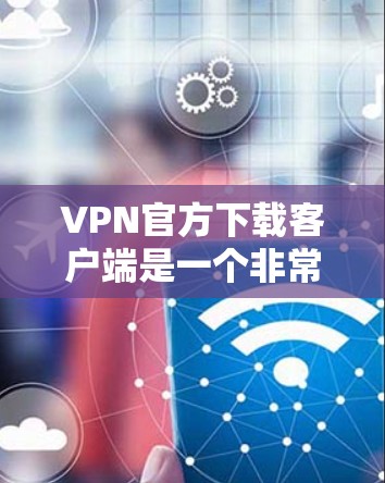 VPN官方下载客户端是一个非常重要的步骤，以下是获取VPN客户端的具体步骤