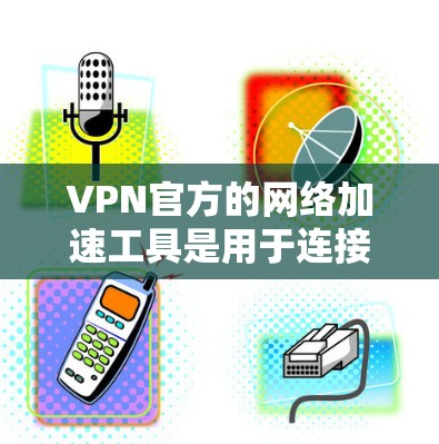 VPN官方的网络加速工具是用于连接更多网络资源的高效工具，但使用前需谨慎，以下是对这些工具的综述