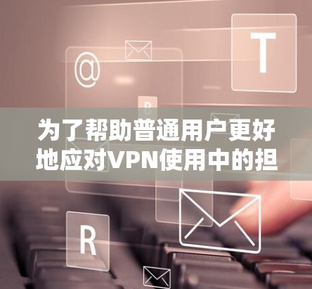 为了帮助普通用户更好地应对VPN使用中的担忧，以下是一个有条理的总结和建议