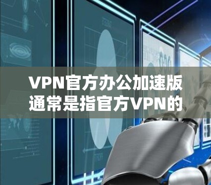 VPN官方办公加速版通常是指官方VPN的一种升级版本，旨在提升下载速度、增强安全性并优化用户体验。以下是关于此类VPN的详细介绍