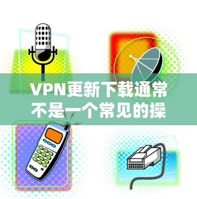 VPN更新下载通常不是一个常见的操作，因为VPN软件更新通常指的是软件的升级或更新，而不是直接下载软件。如果你是在寻找一个VPN服务，可能需要的是一个安全、稳定的网络连接，而不是直接下载软件