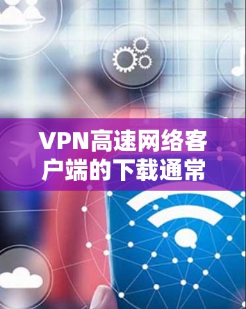 VPN高速网络客户端的下载通常涉及几个步骤，包括安全下载、配置密码设置、安装必要的软件等。以下是一些步骤和建议，帮助您顺利完成下载