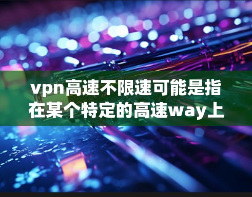 vpn高速不限速可能是指在某个特定的高速way上允许车辆在不减速的情况下行驶。具体信息可能需要根据具体的高速way和相关法规来了解。以下是关于如何在高速way上安全驾驶的一些实用建议