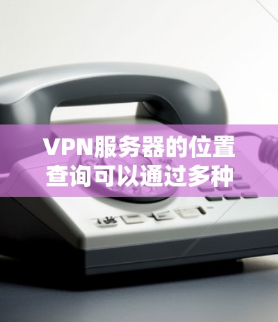 VPN服务器的位置查询可以通过多种方法完成，以下是详细的步骤和技巧