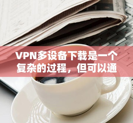 VPN多设备下载是一个复杂的过程，但可以通过以下步骤逐步完成