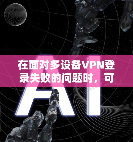 在面对多设备VPN登录失败的问题时，可以按照以下步骤进行排查和解决