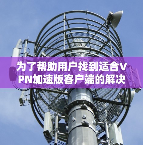 为了帮助用户找到适合VPN加速版客户端的解决方案，以下是一个分步指南，基于上述思考过程的总结和推荐