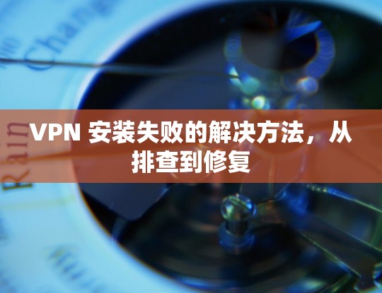 VPN 安装失败的解决方法，从排查到修复