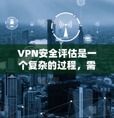 VPN安全评估是一个复杂的过程，需要从多个方面进行全面考虑。以下是对VPN安全评估的总结和建议