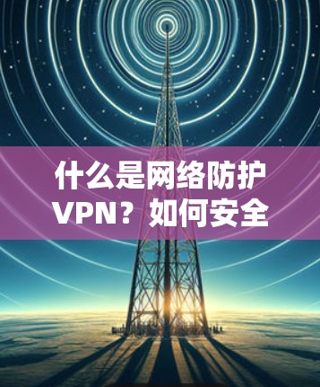什么是网络防护VPN？如何安全高效地安装和使用